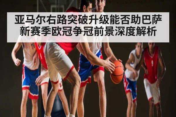 亚马尔右路突破升级能否助巴萨新赛季欧冠争冠前景深度解析(espn)